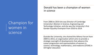 Champion for
women in
science
Donald has been a champion of women
in science
From 2006 to 2014 she was Director of Cambridge
University's Women in Science, Engineering and
Technology Initiative, and she was the University's first
Gender Equality Champion from 2010 to 2014
Outside the University, she chaired the Athena Forum from
2009 to 2013, an organisation which aims to provide a
strategic oversight of developments that advance the
career progression and representation of women in
science, technology, mathematics, and medicine (STEM) in
UK higher education
 