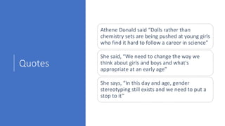 Quotes
Athene Donald said “Dolls rather than
chemistry sets are being pushed at young girls
who find it hard to follow a career in science”
She said, “We need to change the way we
think about girls and boys and what's
appropriate at an early age”
She says, “In this day and age, gender
stereotyping still exists and we need to put a
stop to it”
 