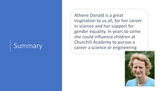 Summary
Athene Donald is a great
inspiration to us all, for her career
in science and her support for
gender equality. In years to come
she could influence children at
Churchill Academy to pursue a
career a science or engineering
 