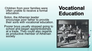 Children from poor families were
often unable to receive a formal
education.
Solon, the Athenian leader
encourage poor father to provide
their sons with vocational education.
Poorer boys usually stopped going to
school and began apprenticeships
at a trade. They could also regards
as productive member of Athenian
society
 
