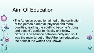 Aim Of Education
• The Athenian education aimed at the cultivation
of the person´s mental, physical and moral
qualities, leading the youth to become "strong
and decent", useful to his city and fellow
citizens. The balance between body and soul
was the main target of the Athenian education,
the noblest the worlds has known.
 