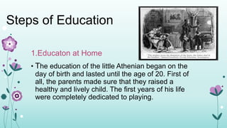 Steps of Education
1.Educaton at Home
• The education of the little Athenian began on the
day of birth and lasted until the age of 20. First of
all, the parents made sure that they raised a
healthy and lively child. The first years of his life
were completely dedicated to playing.
 