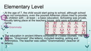 Elementary Level
• At the age of 7, the child would start going to school, although school
was not compulsory, even the poorest Athenian citizen tried to provide
his children with – at least – a basic education. Schooling was private,
usually taking place at the teachers house, girls were educated at
home.
• Grammata
• The education in ancient Athens consisted of 3 basic courses. The first
course, "Grammata" (the letters), included reading, writing and
Arithmetics. The teacher was called "Grammatistes" (teacher of
letters).
 