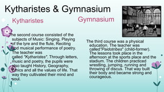 Kytharistes & Gymnasium
Kytharistes
The second course consisted of the
subjects of Music: Singing, Playing
of the lyre and the flute, Reciting
and musical performance of poetry.
The teacher was
called "Kytharistes". Through letters,
music and poetry, the pupils were
also taught History, Geography,
Ethics and all the values of life. That
way they cultivated their mind and
soul.
Gymnasium
The third course was a physical
education. The teacher was
called"Paidotribes" (child-former).
The lessons took place in the
afternoon at the sports place and the
stadium. The children practiced
wrestling, jumping, running and
throwing of discus. That way built
their body and became strong and
courageous.
 