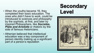 • When the youths became 16, they
completed their basic education. The
ones who didn’t have to work, could be
introduced to sciences and philosophy
by the sophists, at first, and later by
inspired Philosophers, like Socrates,
Plato and Aristotle or rhetoric by the
side of famous rhetoricians.
• Athenian believed that intellectual
education was a key component of
person identity making up a significant
part of a person’s reputation
 