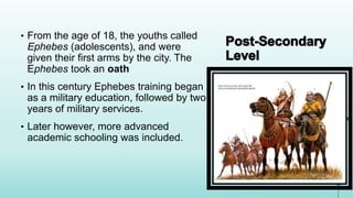 • From the age of 18, the youths called
Ephebes (adolescents), and were
given their first arms by the city. The
Ephebes took an oath
• In this century Ephebes training began
as a military education, followed by two
years of military services.
• Later however, more advanced
academic schooling was included.
 