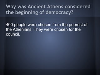 Why was Ancient Athens considered
the beginning of democracy?

400 people were chosen from the poorest of
the Athenians. They were chosen for the
council.
 