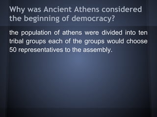 Why was Ancient Athens considered
the beginning of democracy?
the population of athens were divided into ten
tribal groups each of the groups would choose
50 representatives to the assembly.
 
