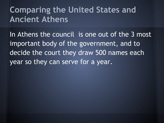 Comparing the United States and
Ancient Athens
In Athens the council is one out of the 3 most
important body of the government, and to
decide the court they draw 500 names each
year so they can serve for a year.
 