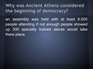 Why was Ancient Athens considered
the beginning of democracy?
an assembly was held with at least 6,000
people attending if not enough people showed
up 300 specially trained slaves would take
there place.
 