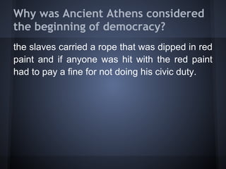 Why was Ancient Athens considered
the beginning of democracy?
the slaves carried a rope that was dipped in red
paint and if anyone was hit with the red paint
had to pay a fine for not doing his civic duty.
 