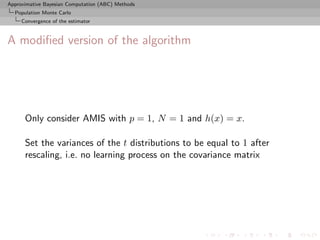 Approximative Bayesian Computation (ABC) Methods
  Population Monte Carlo
     Convergence of the estimator



A modiﬁed version of the algorithm




      Only consider AMIS with p = 1, N = 1 and h(x) = x.

      Set the variances of the t distributions to be equal to 1 after
      rescaling, i.e. no learning process on the covariance matrix
 