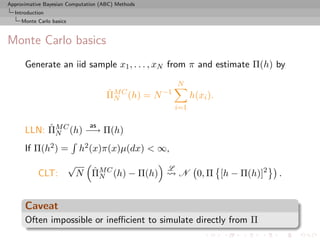 Approximative Bayesian Computation (ABC) Methods
  Introduction
     Monte Carlo basics



Monte Carlo basics
      Generate an iid sample x1 , . . . , xN from π and estimate Π(h) by
                                                       N
                                     ˆN
                                     ΠM C (h) = N −1         h(xi ).
                                                       i=1

           ˆN        as
      LLN: ΠM C (h) −→ Π(h)
      If Π(h2 ) =             h2 (x)π(x)µ(dx) < ∞,
                          √                        L
           CLT:                 ˆN
                              N ΠM C (h) − Π(h)        N 0, Π [h − Π(h)]2   .


      Caveat
      Often impossible or ineﬃcient to simulate directly from Π
 