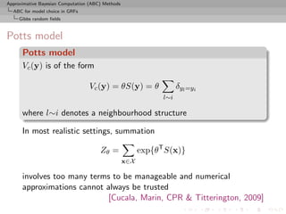 Approximative Bayesian Computation (ABC) Methods
  ABC for model choice in GRFs
     Gibbs random ﬁelds



Potts model
      Potts model
      Vc (y) is of the form

                                  Vc (y) = θS(y) = θ                 δyl =yi
                                                               l∼i

      where l∼i denotes a neighbourhood structure

      In most realistic settings, summation

                                       Zθ =              exp{θT S(x)}
                                                   x∈X

      involves too many terms to be manageable and numerical
      approximations cannot always be trusted
                             [Cucala, Marin, CPR & Titterington, 2009]
 
