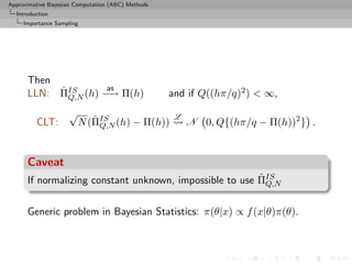 Approximative Bayesian Computation (ABC) Methods
  Introduction
     Importance Sampling




      Then
           ˆ        as
      LLN: ΠIS (h) −→ Π(h)
             Q,N                                   and if Q((hπ/q)2 ) < ∞,
                    √                               L
         CLT:              ˆ Q,N
                        N (ΠIS (h) − Π(h))              N 0, Q{(hπ/q − Π(h))2 } .


      Caveat
                                                         ˆ Q,N
      If normalizing constant unknown, impossible to use ΠIS

      Generic problem in Bayesian Statistics: π(θ|x) ∝ f (x|θ)π(θ).
 
