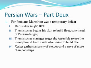 Persian Wars – Part DeuxFor Persians Marathon was a temporary defeatDarius dies in 486 BCEThemistocles begins his plan to build fleet, convinced of Persian danger, Themistocles manages to get the Assembly to use the money found from a rich silver mine to build fleetXerxes gathers an army of 150,000 and a nave of more than 600 ships. 