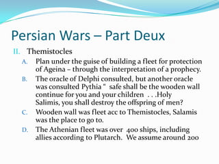 Persian Wars – Part DeuxThemistoclesPlan under the guise of building a fleet for protection of Ageina – through the interpretation of a prophecy.The oracle of Delphi consulted, but another oracle was consulted Pythia “  safe shall be the wooden wall continue for you and your children  . . .Holy Salimis, you shall destroy the offspring of men?  Wooden wall was fleet acc to Themistocles, Salamis was the place to go to. The Athenian fleet was over  400 ships, including allies according to Plutarch.  We assume around 200