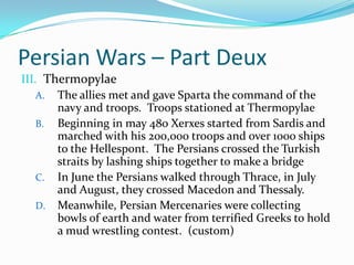 Persian Wars – Part DeuxThermopylaeThe allies met and gave Sparta the command of the navy and troops.  Troops stationed at ThermopylaeBeginning in may 480 Xerxes started from Sardis and marched with his 200,000 troops and over 1000 ships to the Hellespont.  The Persians crossed the Turkish straits by lashing ships together to make a bridgeIn June the Persians walked through Thrace, in July and August, they crossed Macedon and Thessaly.  Meanwhile, Persian Mercenaries were collecting bowls of earth and water from terrified Greeks to hold a mud wrestling contest.  (custom)