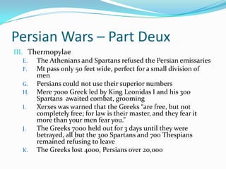 Persian Wars – Part DeuxThermopylaeThe Athenians and Spartans refused the Persian emissaries Mt pass only 50 feet wide, perfect for a small division of menPersians could not use their superior numbersMere 7000 Greek led by King Leonidas I and his 300 Spartans  awaited combat, groomingXerxes was warned that the Greeks “are free, but not completely free; for law is their master, and they fear it more than your men fear you.”The Greeks 7000 held out for 3 days until they were betrayed, all but the 300 Spartans and 700 Thespians remained refusing to leaveThe Greeks lost 4000, Persians over 20,000
