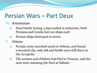 Persian Wars – Part DeuxArtemisiumNaval battle lasting 3 days ended in stalemate, both Persians and Greeks lost 100 ships eachPersian ships destroyed in stormAthensPersian army marched south to Athens, and found evacuated city, only old and feeble were still there in the Acropolis.The women and children had fled to Troezen, and the men were manning the fleet at Salimis.