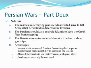Persian Wars – Part DeuxSalamisThemistocles after laying plans sends a trusted slave to tell Xerxes that he wished to defect to the PersiansThe Persians should also encircle Salamis to keep the Greek fleet from escapingThe Greeks were outnumbered almost 2 to 1 600 to about 370 shipsAdvantagesNarrow strait prevented Persians from using their superior numbers and maneuverability to surround the GreeksAllowed the Greeks to use their Triremes with great affectGreeks were more highly motivated