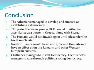 ConclusionThe Athenians managed to develop and succeed at establishing a democracyThe period between 510-475 BCE crucial to Athenian ascendance as a power in Greece, along with SpartaThe Persians would not invade again until Alexander the Great much laterGreek influence would be able to grow and flourish and have an effect upon the Romans, and other Western European cultures.Clisthenes manages to install Democracy, Themistocles manages to save through politics a young democracy.