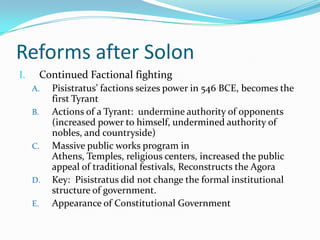 Reforms after Solon	Continued Factional fightingPisistratus’ factions seizes power in 546 BCE, becomes the first TyrantActions of a Tyrant:  undermine authority of opponents (increased power to himself, undermined authority of nobles, and countryside)Massive public works program in Athens, Temples, religious centers, increased the public appeal of traditional festivals, Reconstructs the AgoraKey:  Pisistratus did not change the formal institutional structure of government. Appearance of Constitutional Government