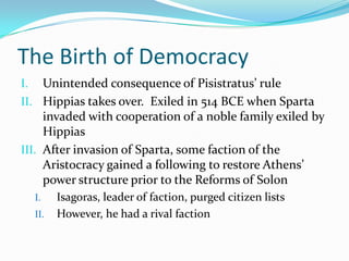 The Birth of DemocracyUnintended consequence of Pisistratus’ ruleHippias takes over.  Exiled in 514 BCE when Sparta invaded with cooperation of a noble family exiled by HippiasAfter invasion of Sparta, some faction of the Aristocracy gained a following to restore Athens’ power structure prior to the Reforms of SolonIsagoras, leader of faction, purged citizen listsHowever, he had a rival faction 