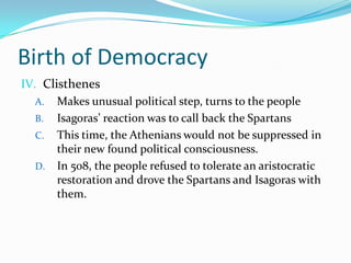 Birth of DemocracyClisthenesMakes unusual political step, turns to the peopleIsagoras’ reaction was to call back the SpartansThis time, the Athenians would not be suppressed in their new found political consciousness. In 508, the people refused to tolerate an aristocratic restoration and drove the Spartans and Isagoras with them.