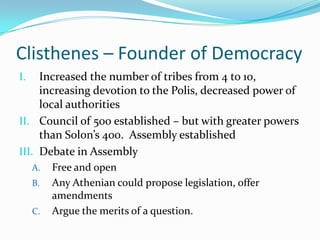 Clisthenes – Founder of DemocracyIncreased the number of tribes from 4 to 10, increasing devotion to the Polis, decreased power of local authoritiesCouncil of 500 established – but with greater powers than Solon’s 400.  Assembly establishedDebate in AssemblyFree and openAny Athenian could propose legislation, offer amendmentsArgue the merits of a question.