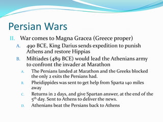 Persian WarsWar comes to Magna Gracea (Greece proper)490 BCE, King Darius sends expedition to punish Athens and restore HippiasMiltiades (489 BCE) would lead the Athenians army to confront the invader at MarathonThe Persians landed at Marathon and the Greeks blocked the only 2 exits the Persians had.  Pheidippides was sent to get help from Sparta 140 miles awayReturns in 2 days, and give Spartan answer, at the end of the 5th day. Sent to Athens to deliver the news.Athenians beat the Persians back to Athens
