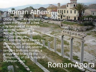 Roman Athens
Under Rome, Athens was
given the status of a free
city because of its widely
admired schools. The
Roman emper...