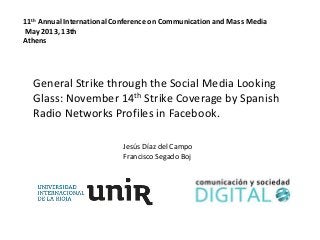 Jesús Díaz del Campo
Francisco Segado Boj
11th Annual International Conference on Communication and Mass Media
May 2013, 13th
Athens
General Strike through the Social Media Looking
Glass: November 14th Strike Coverage by Spanish
Radio Networks Profiles in Facebook.
 