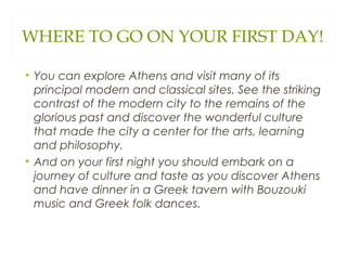 WHERE TO GO ON YOUR FIRST DAY!
• You can explore Athens and visit many of its
principal modern and classical sites. See the striking
contrast of the modern city to the remains of the
glorious past and discover the wonderful culture
that made the city a center for the arts, learning
and philosophy.
• And on your first night you should embark on a
journey of culture and taste as you discover Athens
and have dinner in a Greek tavern with Bouzouki
music and Greek folk dances.
 
