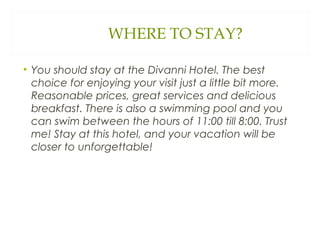 WHERE TO STAY?
• You should stay at the Divanni Hotel. The best
choice for enjoying your visit just a little bit more.
Reasonable prices, great services and delicious
breakfast. There is also a swimming pool and you
can swim between the hours of 11:00 till 8:00. Trust
me! Stay at this hotel, and your vacation will be
closer to unforgettable!
 