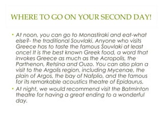 WHERE TO GO ON YOUR SECOND DAY!
• At noon, you can go to Monastiraki and eat-what
else?- the traditional Souvlaki. Anyone who visits
Greece has to taste the famous Souvlaki at least
once! It is the best known Greek food, a word that
invokes Greece as much as the Acropolis, the
Parthenon, Retsina and Ouzo. You can also plan a
visit to the Argolis region, including Mycenae, the
plain of Argos, the bay of Nafplio, and the famous
for its remarkable acoustics theatre of Epidaurus.
• At night, we would recommend visit the Batminton
theatre for having a great ending to a wonderful
day.
 