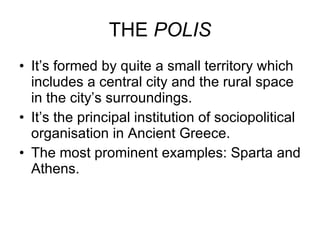 THE  POLIS It’s formed by quite a small territory which includes a central city and the rural space in the city’s surroundings.  It’s the principal institution of sociopolitical organisation in Ancient Greece. The most prominent examples: Sparta and Athens. 