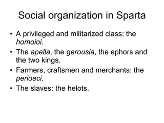 Social organization in Sparta A privileged and militarized class: the  homoioi . The  apella , the  gerousia , the ephors and the two kings. Farmers, craftsmen and merchants: the  perioeci . The slaves: the helots. 