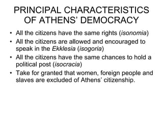 PRINCIPAL CHARACTERISTICS OF ATHENS’ DEMOCRACY All the citizens have the same rights ( isonomia ) All the citizens are allowed and encouraged to speak in the  Ekklesia  ( isogoria ) All the citizens have the same chances to hold a political post ( isocracia ) Take for granted that women, foreign people and slaves are excluded of Athens’ citizenship. 