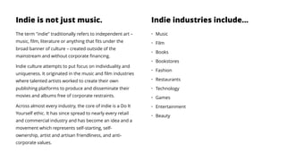 Indie is not just music.
The term "indie" traditionally refers to independent art –
music, ﬁlm, literature or anything that ﬁts under the
broad banner of culture – created outside of the
mainstream and without corporate ﬁnancing.
Indie culture attempts to put focus on individuality and
uniqueness. It originated in the music and ﬁlm industries
where talented artists worked to create their own
publishing platforms to produce and disseminate their
movies and albums free of corporate restraints.
Across almost every industry, the core of indie is a Do It
Yourself ethic. It has since spread to nearly every retail
and commercial industry and has become an idea and a
movement which represents self-starting, self-
ownership, artist and artisan friendliness, and anti-
corporate values.
Indie industries include…
• Music
• Film
• Books
• Bookstores
• Fashion
• Restaurants
• Technology
• Games
• Entertainment
• Beauty
 