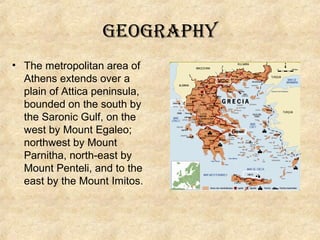 geography
• The metropolitan area of ​
Athens extends over a
plain of Attica peninsula,
bounded on the south by
the Saronic Gulf, on the
west by Mount Egaleo;
northwest by Mount
Parnitha, north-east by
Mount Penteli, and to the
east by the Mount Imitos.

 