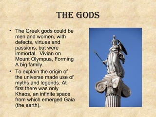 THE GODS
• The Greek gods could be
men and women, with
defects, virtues and
passions, but were
immortal. Vivian on
Mount Olympus, Forming
A big family.
• To explain the origin of
the universe made use of
​
myths and legends. At
first there was only
Khaos, an infinite space
from which emerged Gaia
(the earth).

 