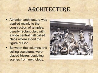 architecture
• Athenian architecture was
applied mainly to the
construction of temples,
usually rectangular, with
a wide central hall called
Naos where stood the
figure of God
• Between the columns and
ceiling sculptures were
placed friezes depicting
scenes from mythology.

 