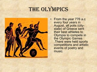 the Olympics
• From the year 776 a.c
every four years in
August, all polis (citystate) of Greece sent
their best athletes to
Olympia to compete in
the Olympic Games
.There were held sports
competitions and artistic
events of poetry and
music.

 