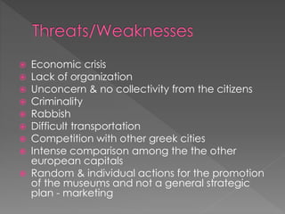  Economic crisis
 Lack of organization
 Unconcern & no collectivity from the citizens
 Criminality
 Rabbish
 Difficult transportation
 Competition with other greek cities
 Intense comparison among the the other
european capitals
 Random & individual actions for the promotion
of the museums and not a general strategic
plan - marketing
 