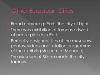  Brand name(e.g: Paris, the city of Light
 There was exhibition of famous artwork
at public places in Paris
 Perfectly designed sites of the museums,
photos, videos and rotation programms
of the exhibits (Museum of Monaco)
 The Museum of Bilbao made the city
famous
 