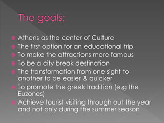  Athens as the center of Culture
 The first option for an educational trip
 To make the attractions more famous
 To be a city break destination
 The transformation from one sight to
another to be easier & quicker
 To promote the greek tradition (e.g the
Euzones)
 Achieve tourist visiting through out the year
and not only during the summer season
 