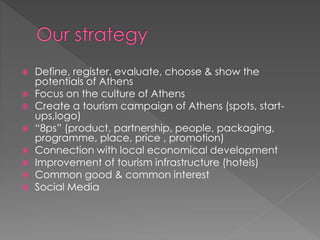  Define, register, evaluate, choose & show the
potentials of Athens
 Focus on the culture of Athens
 Create a tourism campaign of Athens (spots, start-
ups,logo)
 “8ps” (product, partnership, people, packaging,
programme, place, price , promotion)
 Connection with local economical development
 Improvement of tourism infrastructure (hotels)
 Common good & common interest
 Social Media
 