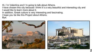 Hi, I´m Valentina and I´m going to talk about Athens.
I have chosen this city because I think It´s a very beautiful and interesting city and
I would like to learn more about it.
In addition, Greek culture is very interesting and fascinating.
I hope you´de like this Project about Athens.
Bye.
 