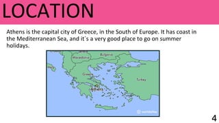 LOCATION
Athens is the capital city of Greece, in the South of Europe. It has coast in
the Mediterranean Sea, and it´s a very good place to go on summer
holidays.
 